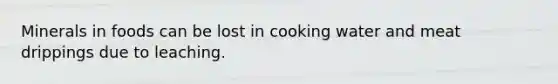 Minerals in foods can be lost in cooking water and meat drippings due to leaching.