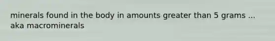 minerals found in the body in amounts greater than 5 grams ... aka macrominerals