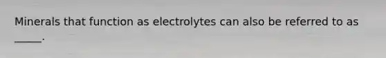 Minerals that function as electrolytes can also be referred to as _____.