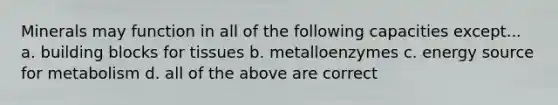 Minerals may function in all of the following capacities except... a. building blocks for tissues b. metalloenzymes c. energy source for metabolism d. all of the above are correct