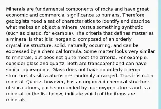 Minerals are fundamental components of rocks and have great economic and commercial significance to humans. Therefore, geologists need a set of characteristics to identify and describe what makes an object a mineral versus something synthetic (such as plastic, for example). The criteria that defines matter as a mineral is that it is inorganic, composed of an orderly crystalline structure, solid, naturally occurring, and can be expressed by a chemical formula. Some matter looks very similar to minerals, but does not quite meet the criteria. For example, consider glass and quartz. Both are transparent and can have similar appearance. Glass does not have an orderly internal structure; its silica atoms are randomly arranged. Thus it is not a mineral. Quartz, however, has an organized chemical structure of silica atoms, each surrounded by four oxygen atoms and is a mineral. In the list below, indicate which of the items are minerals.