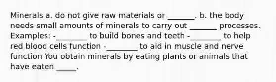 Minerals a. do not give raw materials or _______. b. the body needs small amounts of minerals to carry out _______ processes. Examples: -________ to build bones and teeth -________ to help red blood cells function -________ to aid in muscle and nerve function You obtain minerals by eating plants or animals that have eaten _____.