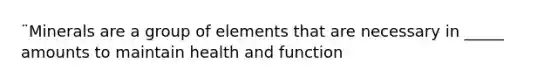 ¨Minerals are a group of elements that are necessary in _____ amounts to maintain health and function