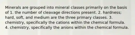 Minerals are grouped into mineral classes primarily on the basis of 1. the number of cleavage directions present. 2. hardness; hard, soft, and medium are the three primary classes. 3. chemistry, specifically the cations within the chemical formula. 4. chemistry, specifically the anions within the chemical formula.