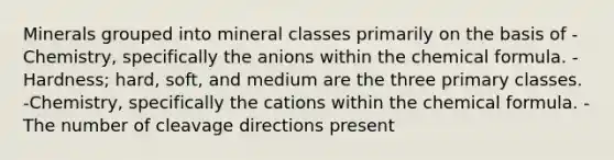 Minerals grouped into mineral classes primarily on the basis of -Chemistry, specifically the anions within the chemical formula. -Hardness; hard, soft, and medium are the three primary classes. -Chemistry, specifically the cations within the chemical formula. -The number of cleavage directions present