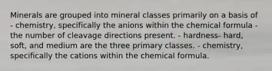 Minerals are grouped into mineral classes primarily on a basis of - chemistry, specifically the anions within the chemical formula - the number of cleavage directions present. - hardness- hard, soft, and medium are the three primary classes. - chemistry, specifically the cations within the chemical formula.