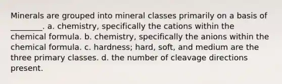 Minerals are grouped into mineral classes primarily on a basis of ________. a. chemistry, specifically the cations within the chemical formula. b. chemistry, specifically the anions within the chemical formula. c. hardness; hard, soft, and medium are the three primary classes. d. the number of cleavage directions present.