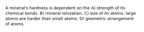 A mineral's hardness is dependent on the A) strength of its chemical bonds. B) mineral ionization. C) size of its atoms, large atoms are harder than small atoms. D) geometric arrangement of atoms.