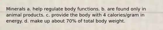 Minerals a. help regulate body functions. b. are found only in animal products. c. provide the body with 4 calories/gram in energy. d. make up about 70% of total body weight.