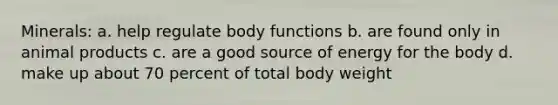 Minerals: a. help regulate body functions b. are found only in animal products c. are a good source of energy for the body d. make up about 70 percent of total body weight