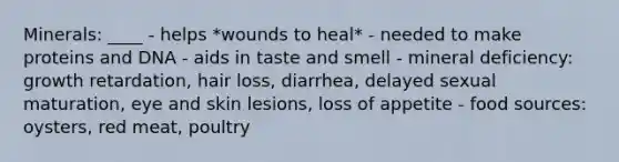 Minerals: ____ - helps *wounds to heal* - needed to make proteins and DNA - aids in taste and smell - mineral deficiency: growth retardation, hair loss, diarrhea, delayed sexual maturation, eye and skin lesions, loss of appetite - food sources: oysters, red meat, poultry