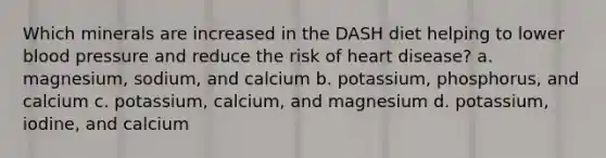 Which minerals are increased in the DASH diet helping to lower <a href='https://www.questionai.com/knowledge/kD0HacyPBr-blood-pressure' class='anchor-knowledge'>blood pressure</a> and reduce the risk of heart disease? a. magnesium, sodium, and calcium b. potassium, phosphorus, and calcium c. potassium, calcium, and magnesium d. potassium, iodine, and calcium