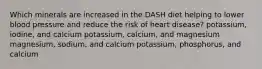 Which minerals are increased in the DASH diet helping to lower blood pressure and reduce the risk of heart disease? potassium, iodine, and calcium potassium, calcium, and magnesium magnesium, sodium, and calcium potassium, phosphorus, and calcium