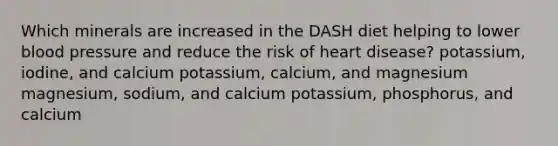 Which minerals are increased in the DASH diet helping to lower blood pressure and reduce the risk of heart disease? potassium, iodine, and calcium potassium, calcium, and magnesium magnesium, sodium, and calcium potassium, phosphorus, and calcium