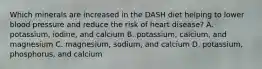 Which minerals are increased in the DASH diet helping to lower blood pressure and reduce the risk of heart disease? A. potassium, iodine, and calcium B. potassium, calcium, and magnesium C. magnesium, sodium, and calcium D. potassium, phosphorus, and calcium