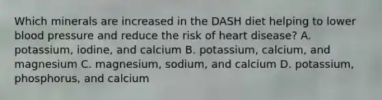 Which minerals are increased in the DASH diet helping to lower blood pressure and reduce the risk of heart disease? A. potassium, iodine, and calcium B. potassium, calcium, and magnesium C. magnesium, sodium, and calcium D. potassium, phosphorus, and calcium