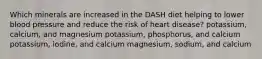 Which minerals are increased in the DASH diet helping to lower blood pressure and reduce the risk of heart disease? potassium, calcium, and magnesium potassium, phosphorus, and calcium potassium, iodine, and calcium magnesium, sodium, and calcium