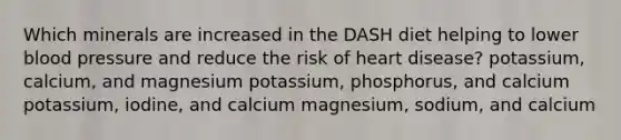 Which minerals are increased in the DASH diet helping to lower blood pressure and reduce the risk of heart disease? potassium, calcium, and magnesium potassium, phosphorus, and calcium potassium, iodine, and calcium magnesium, sodium, and calcium