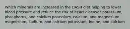 Which minerals are increased in the DASH diet helping to lower blood pressure and reduce the risk of heart disease? potassium, phosphorus, and calcium potassium, calcium, and magnesium magnesium, sodium, and calcium potassium, iodine, and calcium