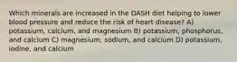 Which minerals are increased in the DASH diet helping to lower blood pressure and reduce the risk of heart disease? A) potassium, calcium, and magnesium B) potassium, phosphorus, and calcium C) magnesium, sodium, and calcium D) potassium, iodine, and calcium