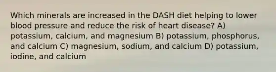 Which minerals are increased in the DASH diet helping to lower blood pressure and reduce the risk of heart disease? A) potassium, calcium, and magnesium B) potassium, phosphorus, and calcium C) magnesium, sodium, and calcium D) potassium, iodine, and calcium