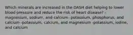 Which minerals are increased in the DASH diet helping to lower blood pressure and reduce the risk of heart disease? -magnesium, sodium, and calcium -potassium, phosphorus, and calcium -potassium, calcium, and magnesium -potassium, iodine, and calcium