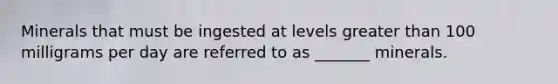 Minerals that must be ingested at levels greater than 100 milligrams per day are referred to as _______ minerals.