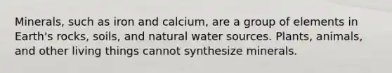 Minerals, such as iron and calcium, are a group of elements in Earth's rocks, soils, and natural water sources. Plants, animals, and other living things cannot synthesize minerals.