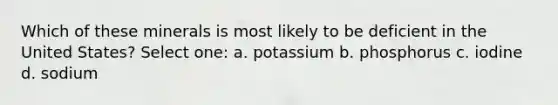 Which of these minerals is most likely to be deficient in the United States? Select one: a. potassium b. phosphorus c. iodine d. sodium