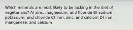 Which minerals are most likely to be lacking in the diet of vegetarians? A) zinc, magnesium, and fluoride B) sodium , potassium, and chloride C) iron, zinc, and calcium D) iron, manganese, and calcium