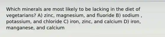 Which minerals are most likely to be lacking in the diet of vegetarians? A) zinc, magnesium, and fluoride B) sodium , potassium, and chloride C) iron, zinc, and calcium D) iron, manganese, and calcium