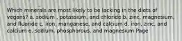 Which minerals are most likely to be lacking in the diets of vegans? a. sodium , potassium, and chloride b. zinc, magnesium, and fluoride c. iron, manganese, and calcium d. iron, zinc, and calcium e. sodium, phosphorous, and magnesium Page