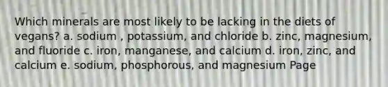 Which minerals are most likely to be lacking in the diets of vegans? a. sodium , potassium, and chloride b. zinc, magnesium, and fluoride c. iron, manganese, and calcium d. iron, zinc, and calcium e. sodium, phosphorous, and magnesium Page