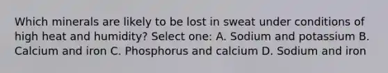 Which minerals are likely to be lost in sweat under conditions of high heat and humidity? Select one: A. Sodium and potassium B. Calcium and iron C. Phosphorus and calcium D. Sodium and iron
