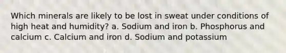 Which minerals are likely to be lost in sweat under conditions of high heat and humidity? a. Sodium and iron b. Phosphorus and calcium c. Calcium and iron d. Sodium and potassium