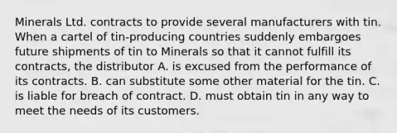 Minerals Ltd. contracts to provide several manufacturers with tin. When a cartel of tin-producing countries suddenly embargoes future shipments of tin to Minerals so that it cannot fulfill its contracts, the distributor A. is excused from the performance of its contracts. B. can substitute some other material for the tin. C. is liable for breach of contract. D. must obtain tin in any way to meet the needs of its customers.