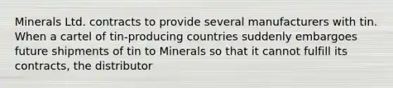 Minerals Ltd. contracts to provide several manufacturers with tin. When a cartel of tin-producing countries suddenly embargoes future shipments of tin to Minerals so that it cannot fulfill its contracts, the distributor