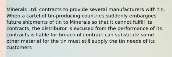 Minerals Ltd. contracts to provide several manufacturers with tin. When a cartel of tin-producing countries suddenly embargoes future shipments of tin to Minerals so that it cannot fulfill its contracts, the distributor is excused from the performance of its contracts is liable for breach of contract can substitute some other material for the tin must still supply the tin needs of its customers