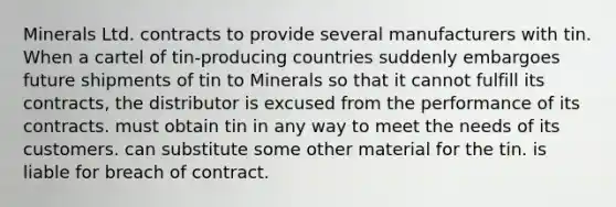 Minerals Ltd. contracts to provide several manufacturers with tin. When a cartel of tin-producing countries suddenly embargoes future shipments of tin to Minerals so that it cannot fulfill its contracts, the distributor is excused from the performance of its contracts. must obtain tin in any way to meet the needs of its customers. can substitute some other material for the tin. is liable for breach of contract.