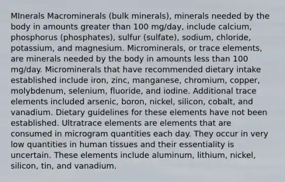 MInerals Macrominerals (bulk minerals), minerals needed by the body in amounts greater than 100 mg/day, include calcium, phosphorus (phosphates), sulfur (sulfate), sodium, chloride, potassium, and magnesium. Microminerals, or trace elements, are minerals needed by the body in amounts less than 100 mg/day. Microminerals that have recommended dietary intake established include iron, zinc, manganese, chromium, copper, molybdenum, selenium, fluoride, and iodine. Additional trace elements included arsenic, boron, nickel, silicon, cobalt, and vanadium. Dietary guidelines for these elements have not been established. Ultratrace elements are elements that are consumed in microgram quantities each day. They occur in very low quantities in human tissues and their essentiality is uncertain. These elements include aluminum, lithium, nickel, silicon, tin, and vanadium.