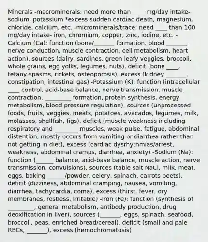 Minerals -macrominerals: need more than ____ mg/day intake- sodium, potassium *excess sudden cardiac death, magnesium, chloride, calcium, etc. -microminerals/trace: need ____ than 100 mg/day intake- iron, chromium, copper, zinc, iodine, etc. -Calcium (Ca): function (bone/_______ formation, blood _______, nerve conduction, muscle contraction, cell metabolism, heart action), sources (dairy, sardines, green leafy veggies, broccoli, whole grains, egg yolks, legumes, nuts), deficit (bone ____, tetany-spasms, rickets, osteoporosis), excess (kidney _______, constipation, intestinal gas) -Potassium (K): function (intracellular ____ control, acid-base balance, nerve transmission, muscle contraction, _________ formation, protein synthesis, energy metabolism, blood pressure regulation), sources (unprocessed foods, fruits, veggies, meats, potatoes, avacados, legumes, milk, molasses, shellfish, figs), deficit (muscle weakness including respiratory and ________ muscles, weak pulse, fatigue, abdominal distention, mostly occurs from vomiting or diarrhea rather than not getting in diet), excess (cardiac dysrhythmias/arrest, weakness, abdominal cramps, diarrhea, anxiety) -Sodium (Na): function (______ balance, acid-base balance, muscle action, nerve transmission, convulsions), sources (table salt NaCl, milk, meat, eggs, baking ______/powder, celery, spinach, carrots beets), deficit (dizziness, abdominal cramping, nausea, vomiting, diarrhea, tachycardia, coma), excess (thirst, fever, dry membranes, restless, irritable) -Iron (Fe): function (synthesis of _________, general metabolism, antibody production, drug deoxification in liver), sources (_______, eggs, spinach, seafood, broccoli, peas, enriched bread/cereal), deficit (small and pale RBCs, _______), excess (hemochromatosis)