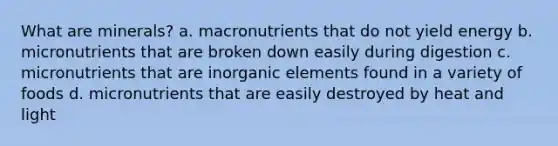 What are minerals? a. macronutrients that do not yield energy b. micronutrients that are broken down easily during digestion c. micronutrients that are inorganic elements found in a variety of foods d. micronutrients that are easily destroyed by heat and light