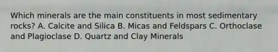 Which minerals are the main constituents in most sedimentary rocks? A. Calcite and Silica B. Micas and Feldspars C. Orthoclase and Plagioclase D. Quartz and Clay Minerals