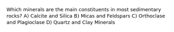 Which minerals are the main constituents in most sedimentary rocks? A) Calcite and Silica B) Micas and Feldspars C) Orthoclase and Plagioclase D) Quartz and Clay Minerals