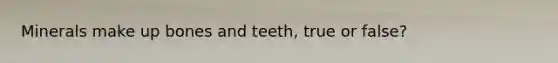 Minerals make up bones and teeth, true or false?