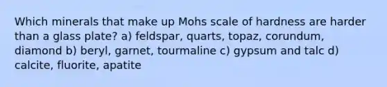 Which minerals that make up Mohs scale of hardness are harder than a glass plate? a) feldspar, quarts, topaz, corundum, diamond b) beryl, garnet, tourmaline c) gypsum and talc d) calcite, fluorite, apatite