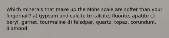 Which minerals that make up the Mohs scale are softer than your fingernail? a) gypsum and calcite b) calcite, fluorite, apatite c) beryl, garnet, tourmaline d) felsdpar, quartz, topaz, corundum, diamond