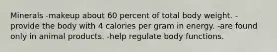 Minerals -makeup about 60 percent of total body weight. -provide the body with 4 calories per gram in energy. -are found only in animal products. -help regulate body functions.