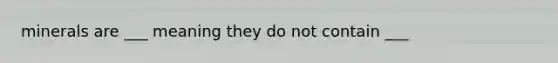 minerals are ___ meaning they do not contain ___