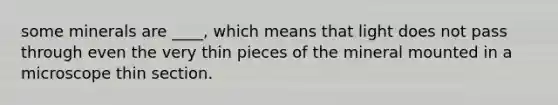 some minerals are ____, which means that light does not pass through even the very thin pieces of the mineral mounted in a microscope thin section.